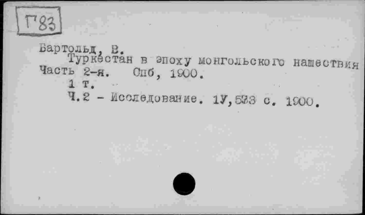 ﻿Жі
Бартольд, в.
Туркестан в эпоху монгольского нашествия Часть 2-я. Опб, i£üO.
1 т.
4.2 - Исследование. 1У, 523 с. 1SOO.
